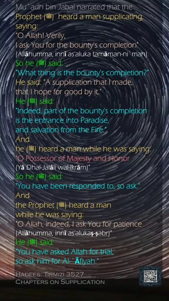 Mu`adh bin Jabal narrated that the Prophet (ﷺ)  heard a man supplicating, saying:"O Allah! Verily, I ask You for the bounty's completion" (Allāhumma, innī as'aluka tamāman-ni`mah).So he (ﷺ) said: "What thing is the bounty's completion?" He said: "A supplication that I made, that I hope for good by it." He (ﷺ) said: "Indeed, part of the bounty's completion is the entrance into Paradise, and salvation from the Fire." And he (ﷺ) heard a man while he was saying: "O Possessor of Majesty and Honor (Yā Dhal-Jalāli wal-Ikrām)" So he (ﷺ) said: "You have been responded to, so ask." And the Prophet (ﷺ) heard a man while he was saying: "O Allah, indeed, I ask You for patience (Allāhumma, innī as'alukaṣ-ṣabr)" He (ﷺ) said: "You have asked Allah for trial, so ask him for Al-`Āfiyah."Hadees: Tirmizi 3527Chapters on Supplication