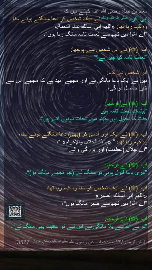 معاذ بن جبل رضی الله عنہ کہتے ہیں کہ 
نبی اکرم صلی اللہ علیہ وسلم نے ایک شخص کو دعا مانگتے ہوئے سنا 
وہ کہہ رہا تھا: «اللهم إني أسألك تمام النعمة» 
”اے اللہ! میں تجھ سے نعمت تامہ مانگ رہا ہوں“، 

آپ  (ﷺ) نے اس شخص سے پوچھا: 
”نعمت تامہ کیا چیز ہے؟“
 
اس شخص نے کہا: 
میں نے ایک دعا مانگی ہے اور مجھے امید ہے کہ مجھے اس سے خیر حاصل ہو گی،
 
آپ  (ﷺ) نے فرمایا: 
”بیشک نعمت تامہ میں 
جنت کا دخول اور جہنم سے نجات دونوں آتے ہیں“۔ 

آپ  (ﷺ) نے ایک اور آدمی کو (بھی) دعا مانگتے ہوئے سنا، 
وہ کہہ رہا تھا: ” «يا ذا الجلال والإكرام» “،
"اے جلال (عظمت) اور بزرگی والے“
 
آپ  (ﷺ) نے فرمایا: 
”تیری دعا قبول ہوئی تو مانگ لے (جو تجھے مانگنا ہو)“، 

آپ  (ﷺ) نے ایک شخص کو سنا وہ کہہ رہا تھا، 
«اللهم إني أسألك الصبر» 
”اے اللہ! میں تجھ سے صبر مانگتا ہوں“،
 
آپ  (ﷺ) نے فرمایا: 
”تو نے اللہ سے بلا مانگی ہے اس لیے تو عافیت بھی مانگ لے“۔

 [سنن ترمذي/كتاب الدعوات عن رسول الله صلى الله عليه وسلم/حدیث: 3527]
