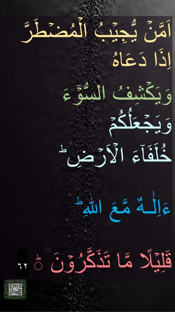اَمَّنۡ يُّجِيۡبُ الۡمُضۡطَرَّ اِذَا دَعَاهُ 
وَيَكۡشِفُ السُّوۡٓءَ وَيَجۡعَلُكُمۡ 
خُلَفَآءَ الۡاَرۡضِ​ ؕ 

ءَاِلٰـهٌ مَّعَ اللّٰهِ ​ؕ

قَلِيۡلًا مَّا تَذَكَّرُوۡنَ ؕ‏ ٦٢
