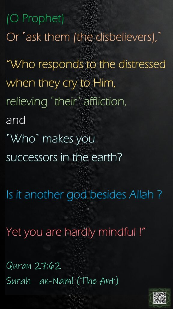 (O Prophet)Or ˹ask them (the disbelievers),˺“Who responds to the distressed when they cry to Him, relieving ˹their˺ affliction, and ˹Who˺ makes you successors in the earth?Is it another god besides Allah ? Yet you are hardly mindful !”Quran 27:62Surah   an-Naml (The Ant)