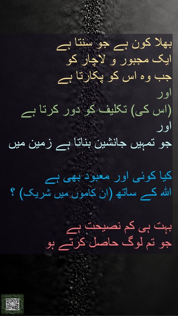 بھلا کون ہے جو سنتا ہے 
ایک مجبور و لاچار کو 
جب وہ اس کو پکارتا ہے 
اور 
(اس کی) تکلیف کو دور کرتا ہے اور 
جو تمہیں جانشین بناتا ہے زمین میں 

کیا کوئی اور معبود بھی ہے 
اللہ کے ساتھ (ان کاموں میں شریک) ؟ 

بہت ہی کم نصیحت ہے 
جو تم لوگ حاصل کرتے ہو
