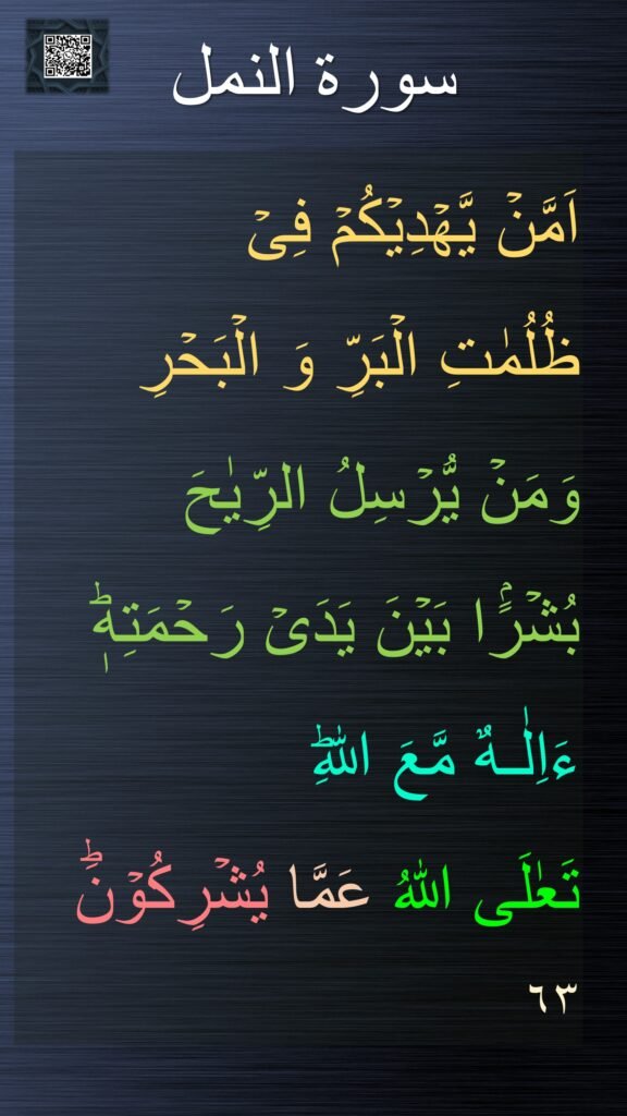 اَمَّنۡ يَّهۡدِيۡكُمۡ فِىۡ 
ظُلُمٰتِ الۡبَرِّ وَ الۡبَحۡرِ 
وَمَنۡ يُّرۡسِلُ الرِّيٰحَ 
بُشۡرًۢا بَيۡنَ يَدَىۡ رَحۡمَتِهٖؕ ءَاِلٰـهٌ مَّعَ اللّٰهِ​ؕ 
تَعٰلَى اللّٰهُ عَمَّا يُشۡرِكُوۡنَؕ‏  ٦٣
