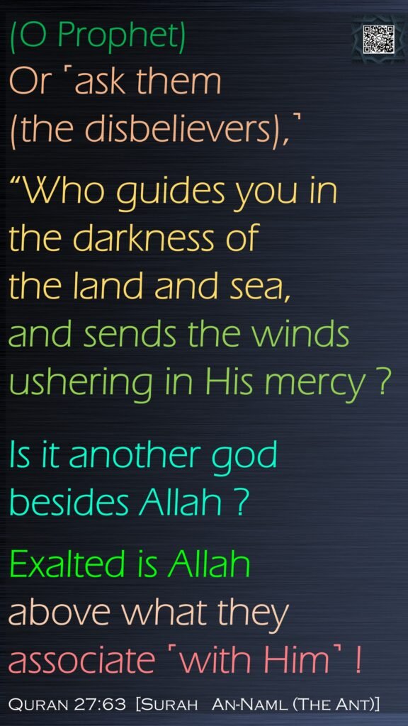 (O Prophet)Or ˹ask them (the disbelievers),˺ “Who guides you in the darkness of the land and sea, and sends the winds ushering in His mercy ? Is it another god besides Allah ? Exalted is Allah above what they associate ˹with Him˺ !Quran 27:63  [Surah   An-Naml (The Ant)]