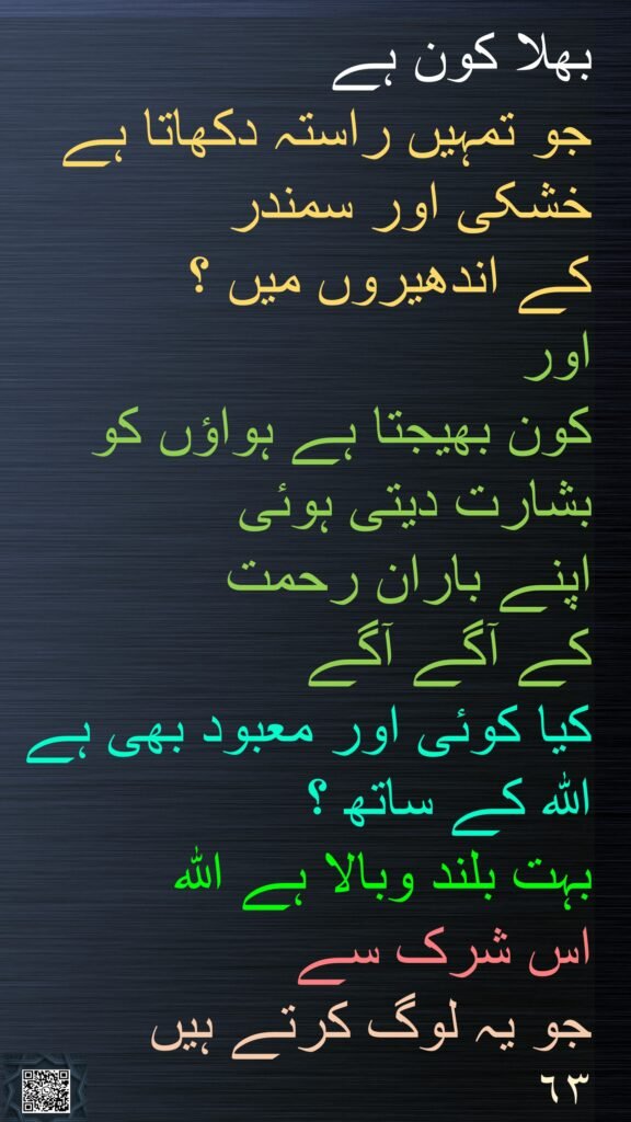 بھلا کون ہے 
جو تمہیں راستہ دکھاتا ہے خشکی اور سمندر 
کے اندھیروں میں ؟ 
اور 
کون بھیجتا ہے ہواؤں کو بشارت دیتی ہوئی 
اپنے باران رحمت 
کے آگے آگے 
کیا کوئی اور معبود بھی ہے اللہ کے ساتھ ؟ 
بہت بلند وبالا ہے اللہ 
اس شرک سے 
جو یہ لوگ کرتے ہیں
٦٣
