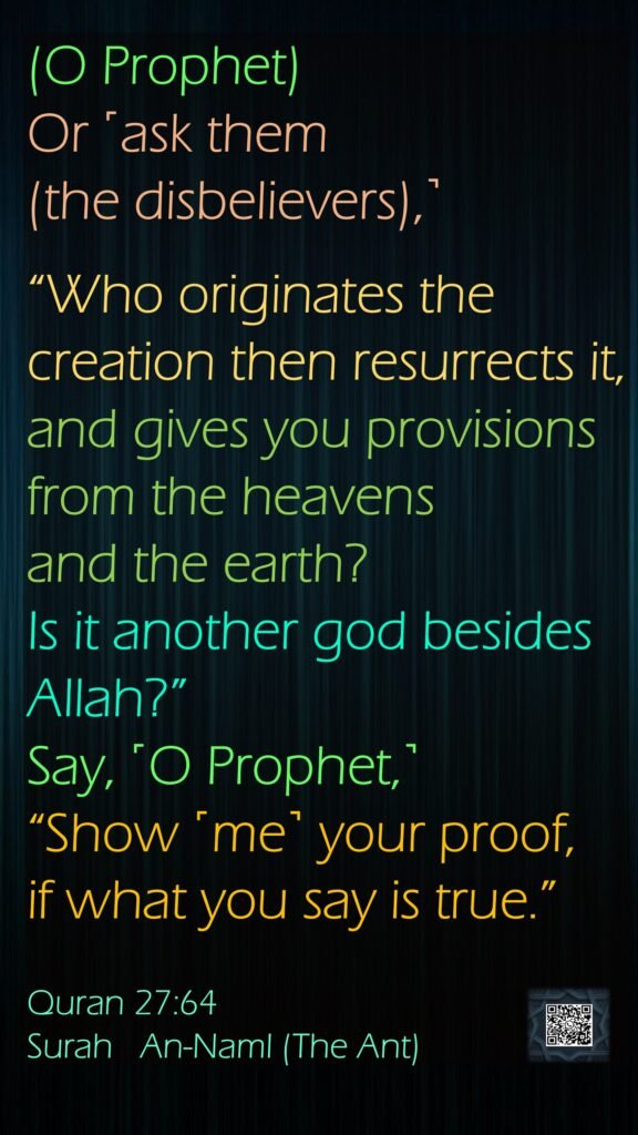(O Prophet)Or ˹ask them(the disbelievers),˺ “Who originates the creation then resurrects it, and gives you provisions from the heavens and the earth? Is it another god besides Allah?” Say, ˹O Prophet,˺ “Show ˹me˺ your proof, if what you say is true.”Quran 27:64Surah   An-Naml (The Ant)
