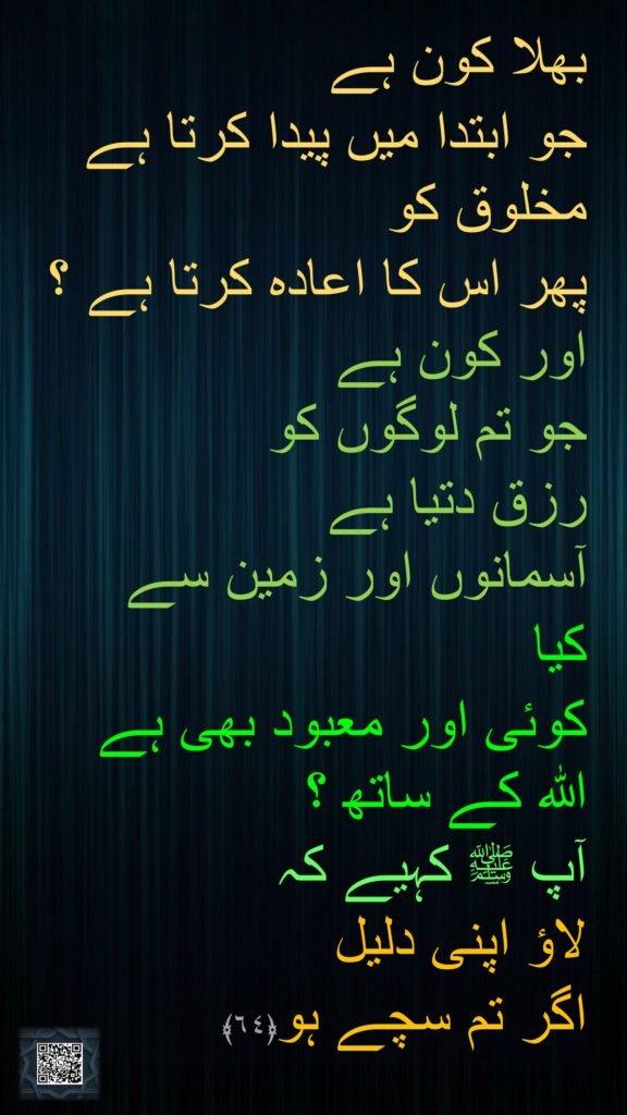 بھلا کون ہے 
جو ابتدا میں پیدا کرتا ہے مخلوق کو 
پھر اس کا اعادہ کرتا ہے ؟ اور کون ہے 
جو تم لوگوں کو 
رزق دتیا ہے 
آسمانوں اور زمین سے 
کیا 
کوئی اور معبود بھی ہے اللہ کے ساتھ ؟ 
آپ ﷺ کہیے کہ 
لاؤ اپنی دلیل 
اگر تم سچے ہو﴿٦٤﴾
