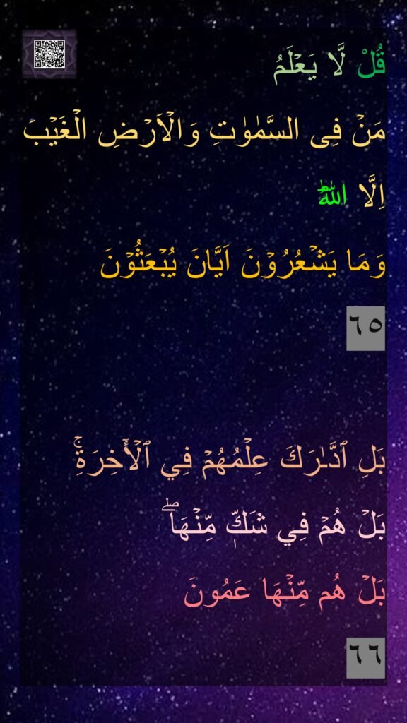 قُلْ لَّا يَعۡلَمُ 
مَنۡ فِى السَّمٰوٰتِ وَالۡاَرۡضِ الۡغَيۡبَ اِلَّا اللّٰهُ​ؕ 
وَمَا يَشۡعُرُوۡنَ اَيَّانَ يُبۡعَثُوۡنَ‏ 
٦٥

بَلِ ٱدَّـٰرَكَ عِلۡمُهُمۡ فِي ٱلۡأٓخِرَةِۚ 
بَلۡ هُمۡ فِي شَكّٖ مِّنۡهَاۖ 
بَلۡ هُم مِّنۡهَا عَمُونَ‏
٦٦