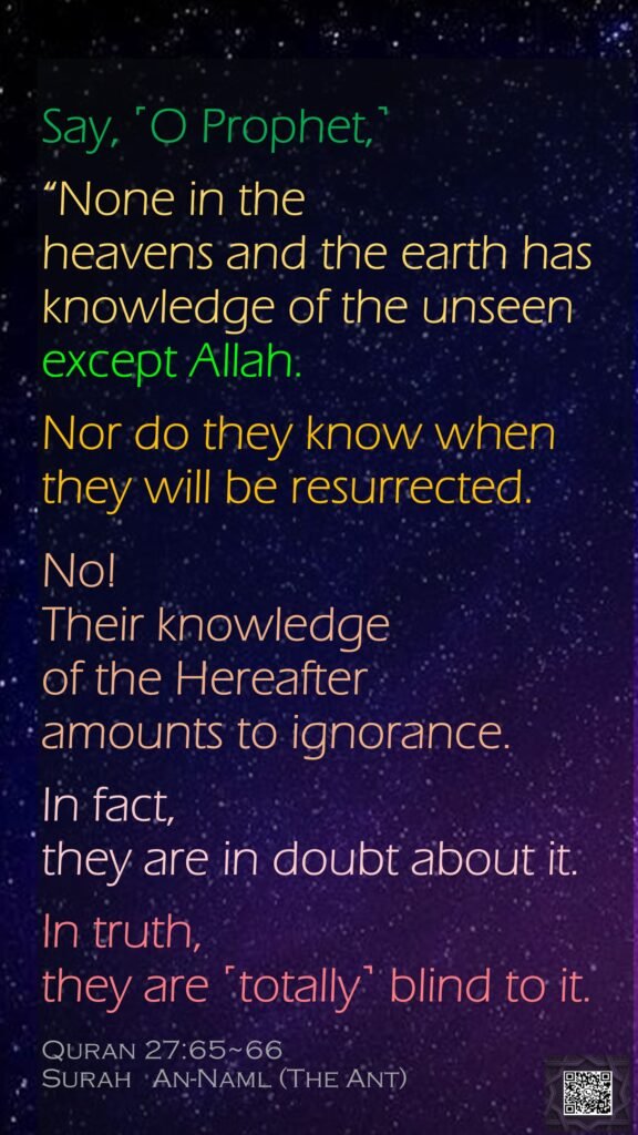 Say, ˹O Prophet,˺ “None in the heavens and the earth has knowledge of the unseen except Allah. Nor do they know when they will be resurrected.No! Their knowledge of the Hereafter amounts to ignorance. In fact, they are in doubt about it.In truth, they are ˹totally˺ blind to it.Quran 27:65~66Surah   An-Naml (The Ant)