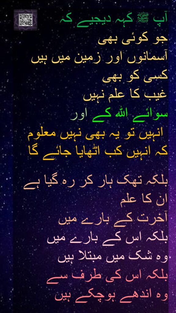 آپ ﷺ کہہ دیجیے کہ 
جو کوئی بھی 
آسمانوں اور زمین میں ہیں کسی کو بھی 
غیب کا علم نہیں 
سوائے اللہ کے اور
 انہیں تو یہ بھی نہیں معلوم کہ انہیں کب اٹھایا جائے گا

بلکہ تھک ہار کر رہ گیا ہے ان کا علم 
آخرت کے بارے میں 
بلکہ اس کے بارے میں 
وہ شک میں مبتلا ہیں 
بلکہ اس کی طرف سے 
وہ اندھے ہوچکے ہیں

