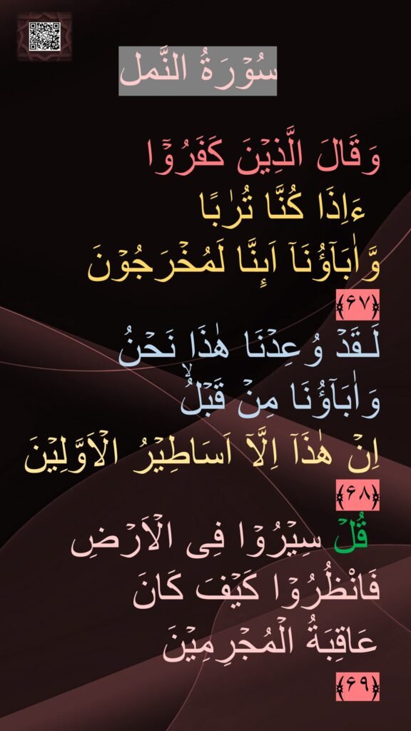 سُوۡرَةُ النَّمل

وَقَالَ الَّذِيۡنَ كَفَرُوۡۤا
 ءَاِذَا كُنَّا تُرٰبًا 
وَّاٰبَآؤُنَاۤ اَٮِٕنَّا لَمُخۡرَجُوۡنَ‏ 
﴿۶۷﴾  
لَـقَدۡ وُعِدۡنَا هٰذَا نَحۡنُ وَاٰبَآؤُنَا مِنۡ قَبۡلُۙ 
اِنۡ هٰذَاۤ اِلَّاۤ اَسَاطِيۡرُ الۡاَوَّلِيۡنَ‏ ﴿۶۸﴾ 
 قُلۡ سِيۡرُوۡا فِى الۡاَرۡضِ فَانْظُرُوۡا كَيۡفَ كَانَ 
عَاقِبَةُ الۡمُجۡرِمِيۡنَ‏ 
﴿۶۹﴾ 
