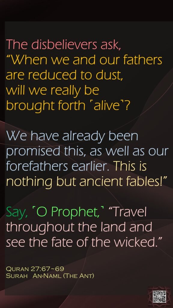 The disbelievers ask, “When we and our fathers are reduced to dust, will we really be brought forth ˹alive˺?We have already been promised this, as well as our forefathers earlier. This is nothing but ancient fables!”Say, ˹O Prophet,˺ “Travel throughout the land and see the fate of the wicked.”Quran 27:67~69Surah   An-Naml (The Ant)
