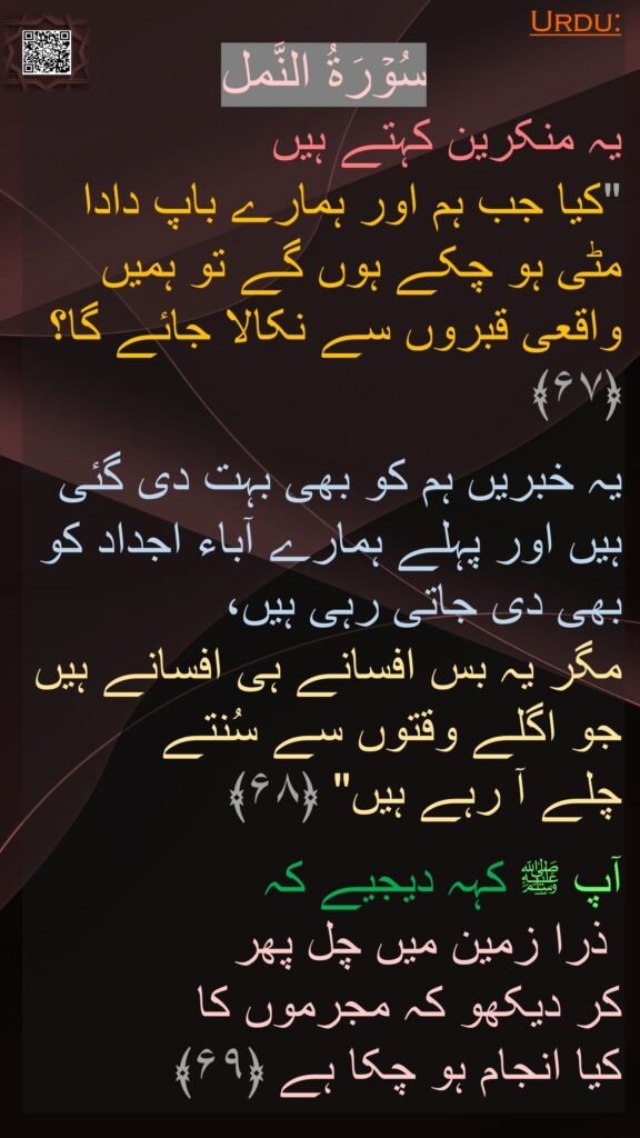 سُوۡرَةُ النَّمل
یہ منکرین کہتے ہیں 
"کیا جب ہم اور ہمارے باپ دادا مٹی ہو چکے ہوں گے تو ہمیں واقعی قبروں سے نکالا جائے گا؟ ﴿۶۷﴾  

یہ خبریں ہم کو بھی بہت دی گئی ہیں اور پہلے ہمارے آباء اجداد کو بھی دی جاتی رہی ہیں، 
مگر یہ بس افسانے ہی افسانے ہیں جو اگلے وقتوں سے سُنتے 
چلے آ رہے ہیں" ﴿۶۸﴾  

آپ ﷺ کہہ دیجیے کہ 
 ذرا زمین میں چل پھر 
کر دیکھو کہ مجرموں کا 
کیا انجام ہو چکا ہے ﴿۶۹﴾ 

