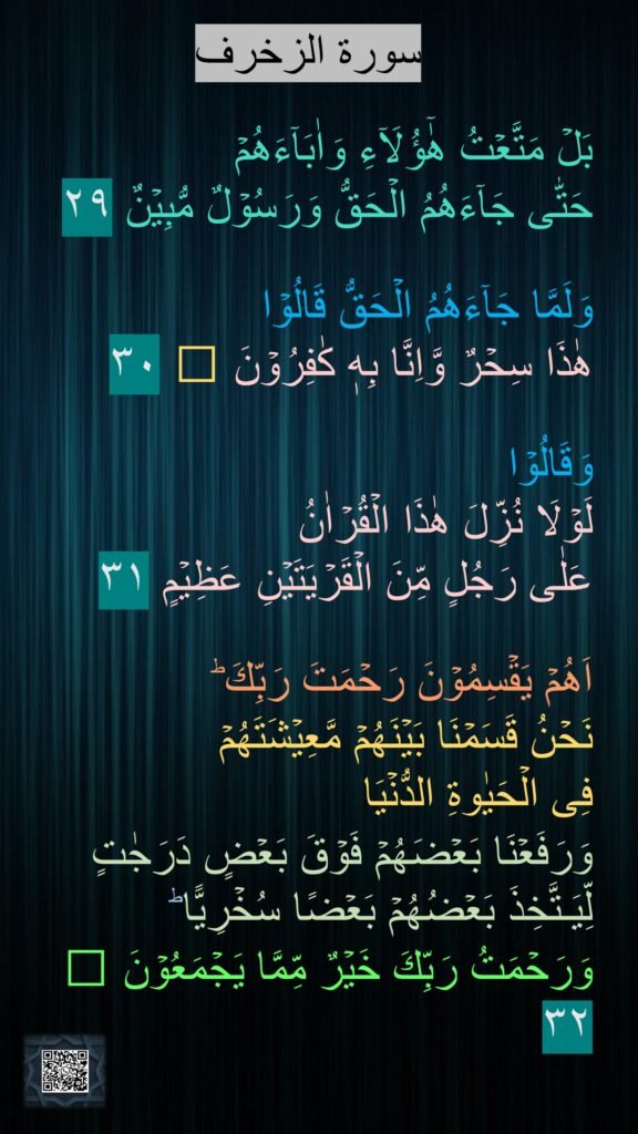 سورة الزخرف

بَلۡ مَتَّعۡتُ هٰٓؤُلَاۤءِ وَاٰبَآءَهُمۡ 
حَتّٰى جَآءَهُمُ الۡحَقُّ وَرَسُوۡلٌ مُّبِيۡنٌ‏ ٢٩

وَلَمَّا جَآءَهُمُ الۡحَقُّ قَالُوۡا 
هٰذَا سِحۡرٌ وَّاِنَّا بِهٖ كٰفِرُوۡنَ‏ ﻿﻿ ٣٠

وَقَالُوۡا 
لَوۡلَا نُزِّلَ هٰذَا الۡقُرۡاٰنُ 
عَلٰى رَجُلٍ مِّنَ الۡقَرۡيَتَيۡنِ عَظِيۡمٍ‏ ٣١

اَهُمۡ يَقۡسِمُوۡنَ رَحۡمَتَ رَبِّكَ​ ؕ 
نَحۡنُ قَسَمۡنَا بَيۡنَهُمۡ مَّعِيۡشَتَهُمۡ 
فِى الۡحَيٰوةِ الدُّنۡيَا 
وَرَفَعۡنَا بَعۡضَهُمۡ فَوۡقَ بَعۡضٍ دَرَجٰتٍ لِّيَـتَّخِذَ بَعۡضُهُمۡ بَعۡضًا سُخۡرِيًّا​ ؕ 
وَرَحۡمَتُ رَبِّكَ خَيۡرٌ مِّمَّا يَجۡمَعُوۡنَ‏ ﻿﻿ ٣٢
