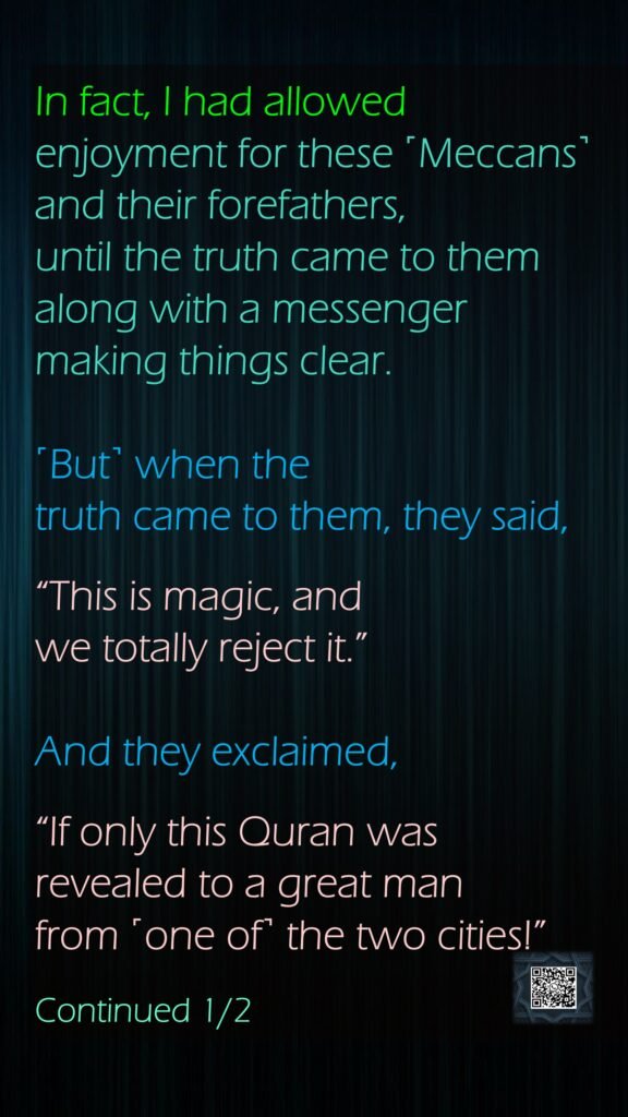 In fact, I had allowed enjoyment for these ˹Meccans˺ and their forefathers, until the truth came to them along with a messenger making things clear.˹But˺ when the truth came to them, they said,“This is magic, and we totally reject it.”And they exclaimed, “If only this Quran was revealed to a great man from ˹one of˺ the two cities!”Continued 1/2