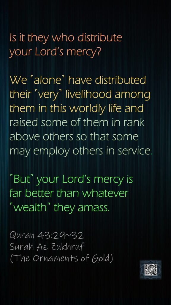 Is it they who distribute your Lord’s mercy? We ˹alone˺ have distributed their ˹very˺ livelihood among them in this worldly life and raised some of them in rank above others so that some may employ others in service. ˹But˺ your Lord’s mercy is far better than whatever ˹wealth˺ they amass.Quran 43:29~32Surah Az Zukhruf (The Ornaments of Gold)