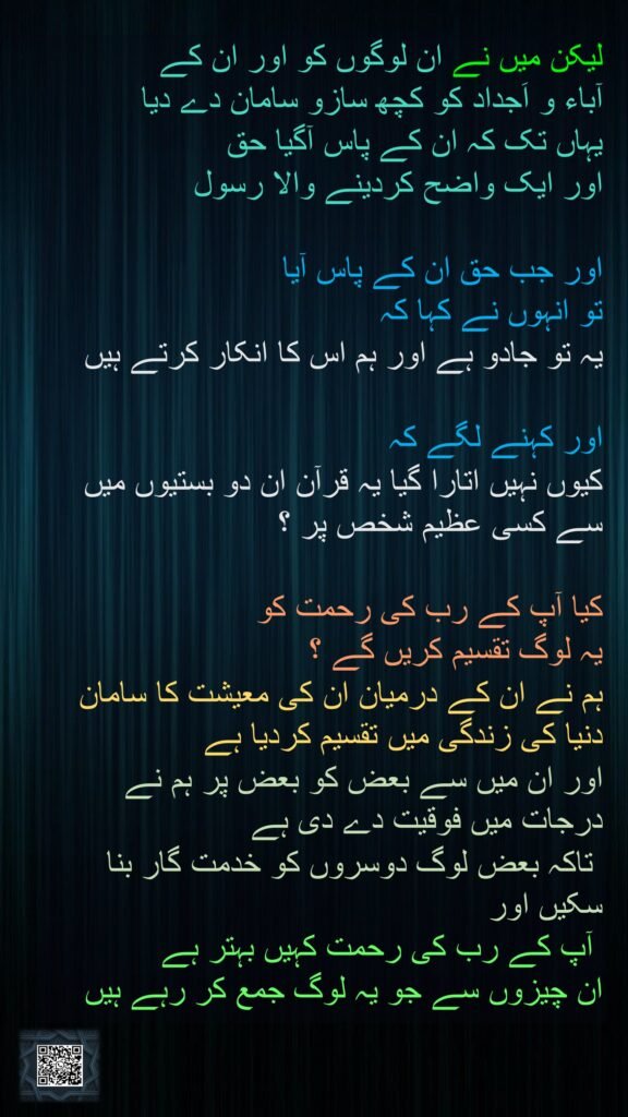 لیکن میں نے ان لوگوں کو اور ان کے 
آباء و اَجداد کو کچھ سازو سامان دے دیا 
یہاں تک کہ ان کے پاس آگیا حق 
اور ایک واضح کردینے والا رسول

اور جب حق ان کے پاس آیا 
تو انہوں نے کہا کہ 
یہ تو جادو ہے اور ہم اس کا انکار کرتے ہیں

اور کہنے لگے کہ 
کیوں نہیں اتارا گیا یہ قرآن ان دو بستیوں میں سے کسی عظیم شخص پر ؟

کیا آپ کے رب کی رحمت کو 
یہ لوگ تقسیم کریں گے ؟ 
ہم نے ان کے درمیان ان کی معیشت کا سامان دنیا کی زندگی میں تقسیم کردیا ہے 
اور ان میں سے بعض کو بعض پر ہم نے درجات میں فوقیت دے دی ہے
 تاکہ بعض لوگ دوسروں کو خدمت گار بنا سکیں اور
 آپ کے رب کی رحمت کہیں بہتر ہے 
ان چیزوں سے جو یہ لوگ جمع کر رہے ہیں