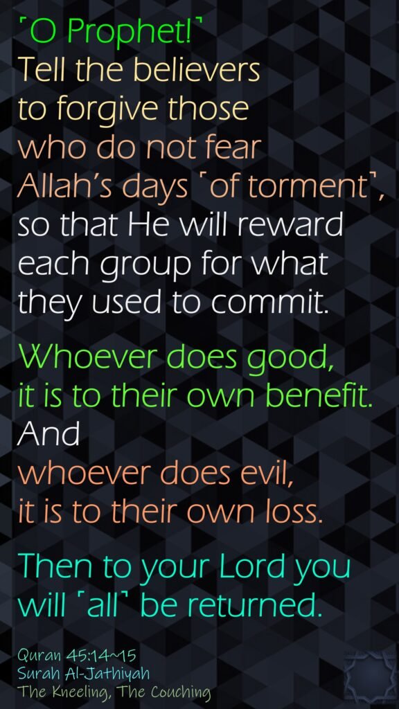˹O Prophet!˺ Tell the believers to forgive those who do not fear Allah’s days ˹of torment˺, so that He will reward each group for what they used to commit.Whoever does good, it is to their own benefit. And whoever does evil, it is to their own loss.Then to your Lord you will ˹all˺ be returned.Quran 45:14~15Surah Al-JathiyahThe Kneeling, The Couching