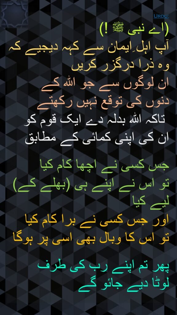 (اے نبی ﷺ !) 
آپ اہل ِایمان سے کہہ دیجیے کہ وہ ذرا درگزر کریں 
ان لوگوں سے جو اللہ کے 
دنوں کی توقع نہیں رکھتے
 تاکہ اللہ بدلہ دے ایک قوم کو ان کی اپنی کمائی کے مطابق

جس کسی نے اچھا کام کیا 
تو اس نے اپنے ہی (بھلے کے) لیے کیا 
اور جس کسی نے برا کام کیا 
تو اس کا وبال بھی اسی پر ہوگا

پھر تم اپنے رب کی طرف 
لوٹا دیے جائو گے
