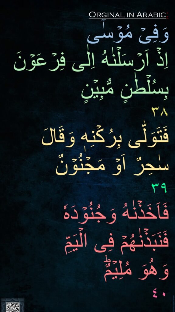 وَفِىۡ مُوۡسٰۤی 
اِذۡ اَرۡسَلۡنٰهُ اِلٰى فِرۡعَوۡنَ 
بِسُلۡطٰنٍ مُّبِيۡنٍ‏ 
٣٨
فَتَوَلّٰى بِرُكۡنِهٖ وَقَالَ 
سٰحِرٌ اَوۡ مَجۡنُوۡنٌ‏ 
٣٩
فَاَخَذۡنٰهُ وَجُنُوۡدَهٗ 
فَنَبَذۡنٰهُمۡ فِى الۡيَمِّ 
وَهُوَ مُلِيۡمٌؕ‏ 
٤٠
