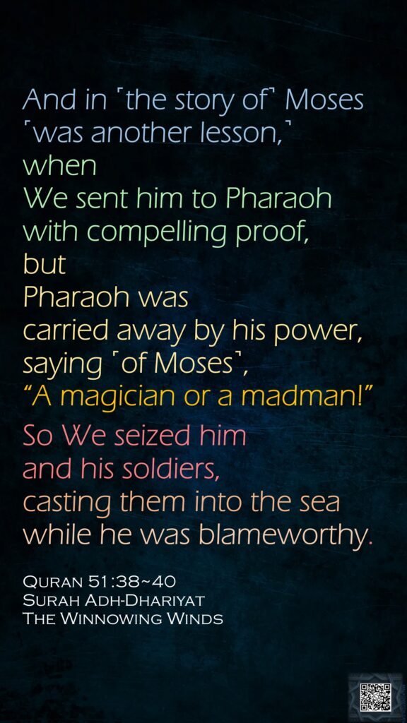 And in ˹the story of˺ Moses ˹was another lesson,˺ when We sent him to Pharaoh with compelling proof,but Pharaoh was carried away by his power, saying ˹of Moses˺, “A magician or a madman!”So We seized him and his soldiers, casting them into the sea while he was blameworthy.Quran 51:38~40Surah Adh-DhariyatThe Winnowing Winds