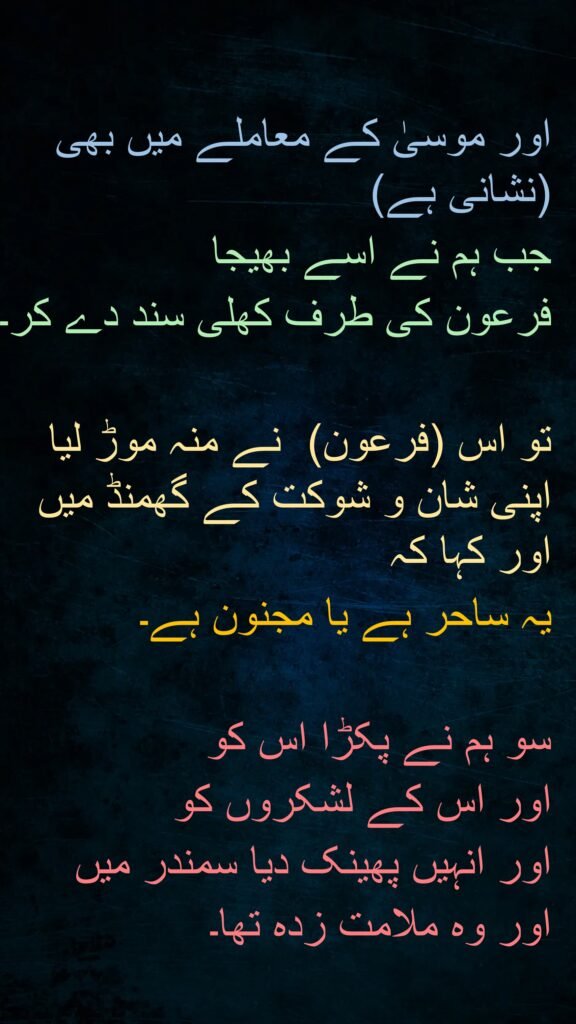 اور موسیٰ کے معاملے میں بھی (نشانی ہے) 
جب ہم نے اسے بھیجا 
فرعون کی طرف کھلی سند دے کر۔
 
تو اس (فرعون)  نے منہ موڑ لیا اپنی شان و شوکت کے گھمنڈ میں اور کہا کہ 
یہ ساحر ہے یا مجنون ہے۔

سو ہم نے پکڑا اس کو 
اور اس کے لشکروں کو 
اور انہیں پھینک دیا سمندر میں 
اور وہ ملامت زدہ تھا۔
