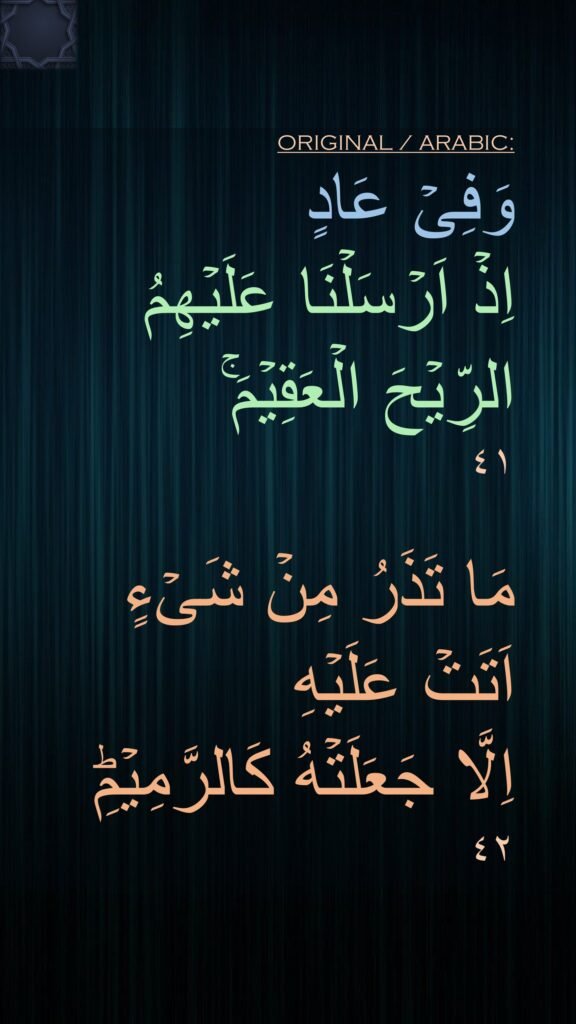 وَفِىۡ عَادٍ 
اِذۡ اَرۡسَلۡنَا عَلَيۡهِمُ 
الرِّيۡحَ الۡعَقِيۡمَ​ۚ‏ 
٤١

مَا تَذَرُ مِنۡ شَىۡءٍ 
اَتَتۡ عَلَيۡهِ 
اِلَّا جَعَلَتۡهُ كَالرَّمِيۡمِؕ‏ 
٤٢