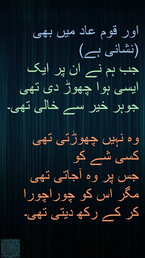اور قوم عاد میں بھی (نشانی ہے) 
جب ہم نے ان پر ایک ایسی ہوا چھوڑ دی تھی جوہر خیر سے خالی تھی۔

وہ نہیں چھوڑتی تھی کسی شے کو 
جس پر وہ آجاتی تھی مگر اس کو چوراچورا کر کے رکھ دیتی تھی۔
