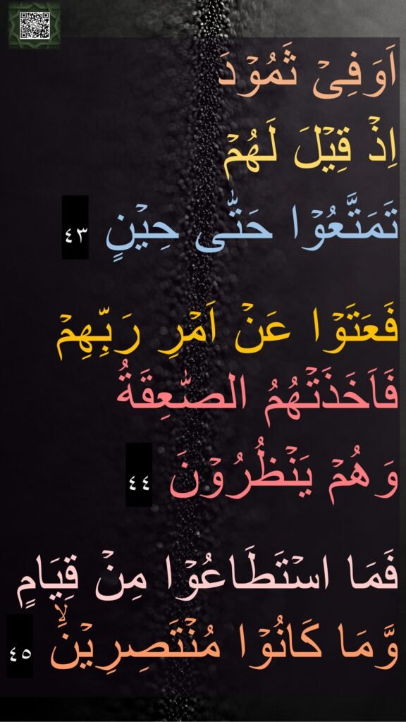 اَوَفِىۡ ثَمُوۡدَ 
اِذۡ قِيۡلَ لَهُمۡ 
تَمَتَّعُوۡا حَتّٰى حِيۡنٍ‏ ٤٣

فَعَتَوۡا عَنۡ اَمۡرِ رَبِّهِمۡ فَاَخَذَتۡهُمُ الصّٰعِقَةُ 
وَهُمۡ يَنۡظُرُوۡنَ‏ ٤٤

فَمَا اسۡتَطَاعُوۡا مِنۡ قِيَامٍ وَّمَا كَانُوۡا مُنۡتَصِرِيۡنَۙ‏ ٤٥
