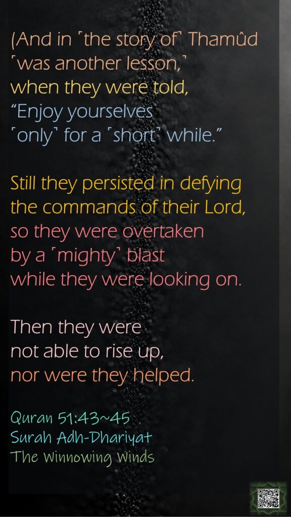 (And in ˹the story of˺ Thamûd ˹was another lesson,˺ when they were told, “Enjoy yourselves ˹only˺ for a ˹short˺ while.”Still they persisted in defying the commands of their Lord, so they were overtaken by a ˹mighty˺ blast while they were looking on.Then they were not able to rise up, nor were they helped.Quran 51:43~45Surah Adh-DhariyatThe Winnowing Winds