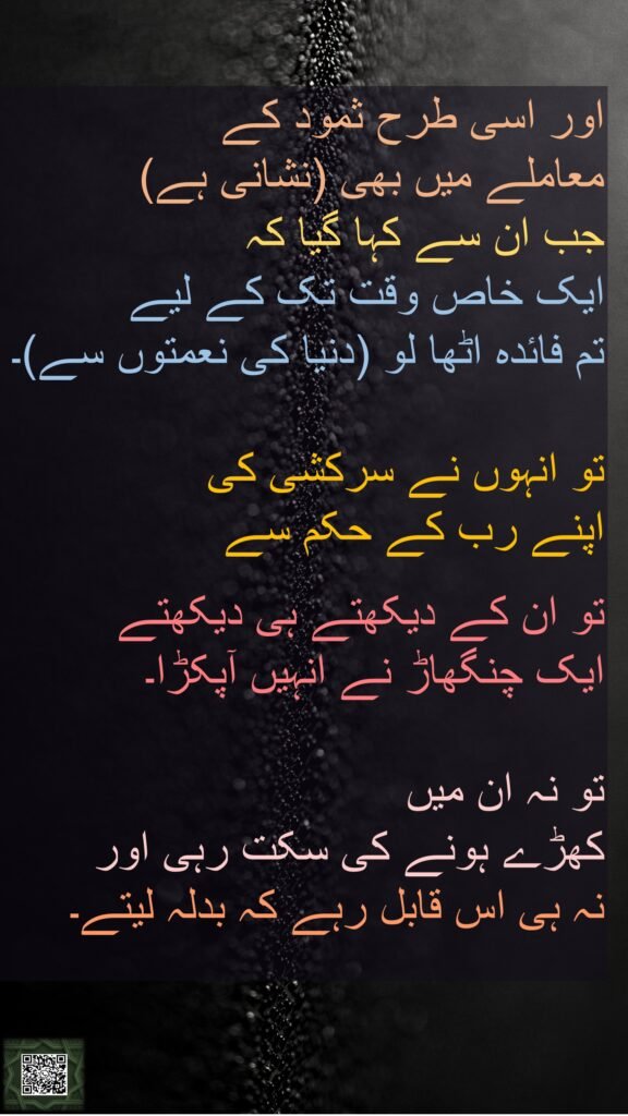 اور اسی طرح ثمود کے 
معاملے میں بھی (نشانی ہے) 
جب ان سے کہا گیا کہ 
ایک خاص وقت تک کے لیے 
تم فائدہ اٹھا لو (دنیا کی نعمتوں سے)۔

تو انہوں نے سرکشی کی 
اپنے رب کے حکم سے
 
تو ان کے دیکھتے ہی دیکھتے 
ایک چنگھاڑ نے انہیں آپکڑا۔

تو نہ ان میں 
کھڑے ہونے کی سکت رہی اور 
نہ ہی اس قابل رہے کہ بدلہ لیتے۔

