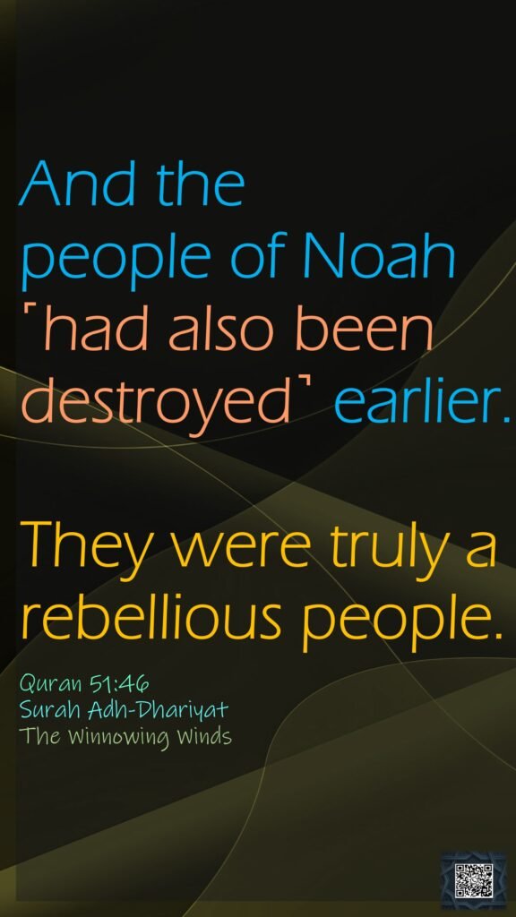 And the people of Noah ˹had also been destroyed˺ earlier. They were truly a rebellious people.Quran 51:46Surah Adh-DhariyatThe Winnowing Winds