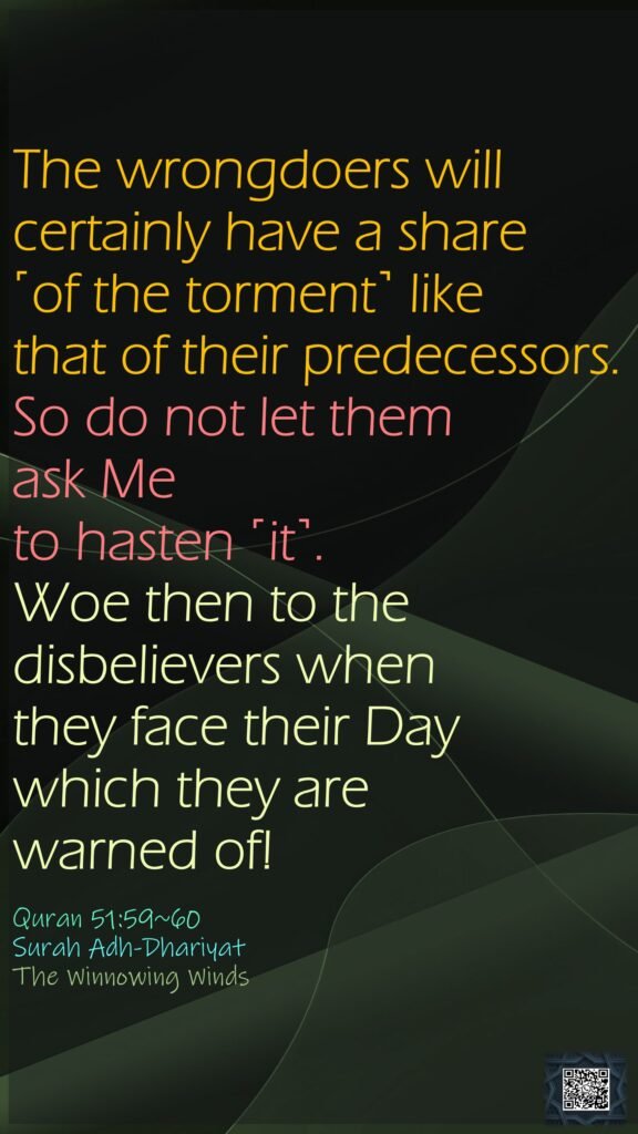 The wrongdoers will certainly have a share ˹of the torment˺ like that of their predecessors. So do not let them ask Me to hasten ˹it˺.Woe then to the disbelievers when they face their Day which they are warned of!Quran 51:59~60Surah Adh-DhariyatThe Winnowing Winds