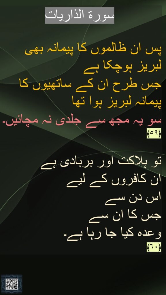 پس ان ظالموں کا پیمانہ بھی لبریز ہوچکا ہے 
جس طرح ان کے ساتھیوں کا پیمانہ لبریز ہوا تھا 
سو یہ مجھ سے جلدی نہ مچائیں۔ ﴿٥٩﴾ 


تو ہلاکت اور بربادی ہے 
ان کافروں کے لیے 
اس دن سے 
جس کا ان سے 
وعدہ کیا جا رہا ہے۔ 
﴿٦٠﴾