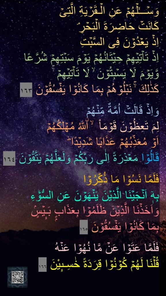 وَسۡـــَٔلۡهُمۡ عَنِ الۡـقَرۡيَةِ الَّتِىۡ 
كَانَتۡ حَاضِرَةَ الۡبَحۡرِ​ۘ 
اِذۡ يَعۡدُوۡنَ فِى السَّبۡتِ 
اِذۡ تَاۡتِيۡهِمۡ حِيۡتَانُهُمۡ يَوۡمَ سَبۡتِهِمۡ شُرَّعًا 
وَّيَوۡمَ لَا يَسۡبِتُوۡنَ​ ۙ لَا تَاۡتِيۡهِمۡ​​ ۛۚ 
كَذٰلِكَ ​ۛۚ نَبۡلُوۡهُمۡ بِمَا كَانُوۡا يَفۡسُقُوۡنَ‏ ١٦٣

وَاِذۡ قَالَتۡ اُمَّةٌ مِّنۡهُمۡ 
لِمَ تَعِظُوۡنَ قَوۡمَاْ ​ ۙ اۨللّٰهُ مُهۡلِكُهُمۡ 
اَوۡ مُعَذِّبُهُمۡ عَذَابًا شَدِيۡدًا​ ؕ 
قَالُوۡا مَعۡذِرَةً اِلٰى رَبِّكُمۡ وَلَعَلَّهُمۡ يَتَّقُوۡنَ‏ ١٦٤

فَلَمَّا نَسُوۡا مَا ذُكِّرُوۡا 
بِهٖۤ اَنۡجَيۡنَا الَّذِيۡنَ يَنۡهَوۡنَ عَنِ السُّوۡۤءِ وَاَخَذۡنَا الَّذِيۡنَ ظَلَمُوۡا بِعَذَابٍۭ بَـِٕيۡسٍۢ 
بِمَا كَانُوۡا يَفۡسُقُوۡنَ‏ ١٦٥

فَلَمَّا عَتَوۡا عَنۡ مَّا نُهُوۡا عَنۡهُ 
قُلۡنَا لَهُمۡ كُوۡنُوۡا قِرَدَةً خٰسِـٮِٕیْنَ‏ ١٦٦
