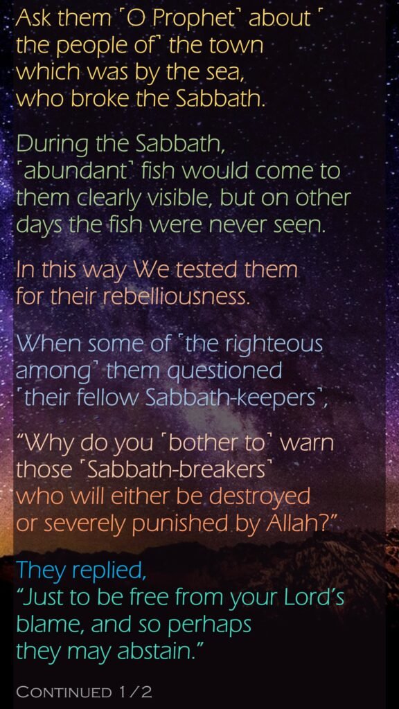 Ask them ˹O Prophet˺ about ˹the people of˺ the town which was by the sea, who broke the Sabbath. During the Sabbath, ˹abundant˺ fish would come to them clearly visible, but on other days the fish were never seen. In this way We tested them for their rebelliousness.When some of ˹the righteous among˺ them questioned ˹their fellow Sabbath-keepers˺,“Why do you ˹bother to˺ warn those ˹Sabbath-breakers˺ who will either be destroyed or severely punished by Allah?” They replied, “Just to be free from your Lord’s blame, and so perhaps they may abstain.”Continued 1/2