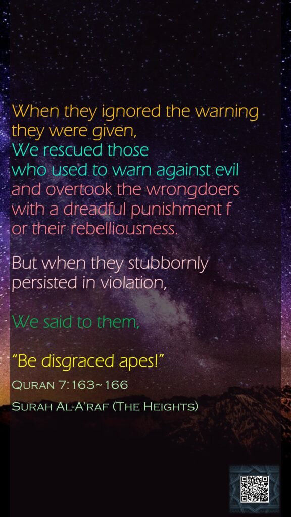 When they ignored the warning they were given, We rescued those who used to warn against evil and overtook the wrongdoers with a dreadful punishment for their rebelliousness.But when they stubbornly persisted in violation, We said to them, “Be disgraced apes!”Quran 7:163~166Surah Al-A’raf (The Heights)