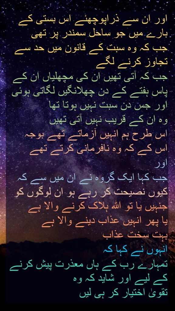 اور ان سے ذراپوچھئے اس بستی کے بارے میں جو ساحل سمندر پر تھی 
جب کہ وہ سبت کے قانون میں حد سے تجاوز کرنے لگے 
جب کہ آتی تھیں ان کی مچھلیاں ان کے پاس ہفتے کے دن چھلانگیں لگاتی ہوئی اور جس دن سبت نہیں ہوتا تھا 
وہ ان کے قریب نہیں آتی تھیں 
اس طرح ہم انہیں آزماتے تھے بوجہ 
اس کے کہ وہ نافرمانی کرتے تھے
اور 
جب کہا ایک گروہ نے ان میں سے کہ کیوں نصیحت کر رہے ہو ان لوگوں کو جنہیں یا تو اللہ ہلاک کرنے والا ہے 
یا پھر انہیں عذاب دینے والا ہے 
بہت سخت عذاب 
انہوں نے کہا کہ 
تمہارے رب کے ہاں معذرت پیش کرنے کے لیے اور شاید کہ وہ 
تقویٰ اختیار کر ہی لیں
