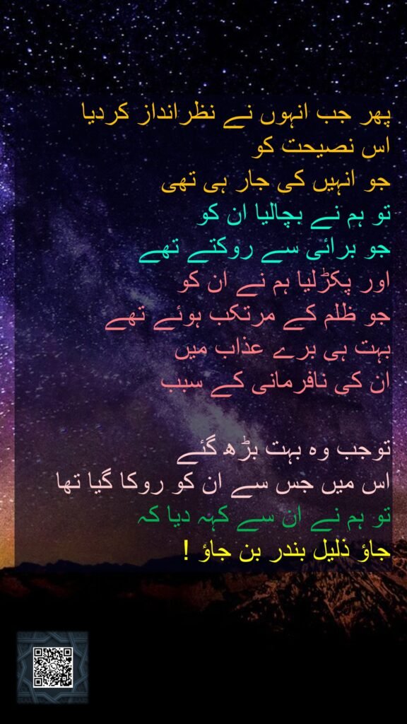پھر جب انہوں نے نظرانداز کردیا 
اس نصیحت کو 
جو انہیں کی جار ہی تھی 
تو ہم نے بچالیا ان کو 
جو برائی سے روکتے تھے 
اور پکڑلیا ہم نے ان کو 
جو ظلم کے مرتکب ہوئے تھے 
بہت ہی برے عذاب میں 
ان کی نافرمانی کے سبب

توجب وہ بہت بڑھ گئے 
اس میں جس سے ان کو روکا گیا تھا 
تو ہم نے ان سے کہہ دیا کہ 
جاؤ ذلیل بندر بن جاؤ !
