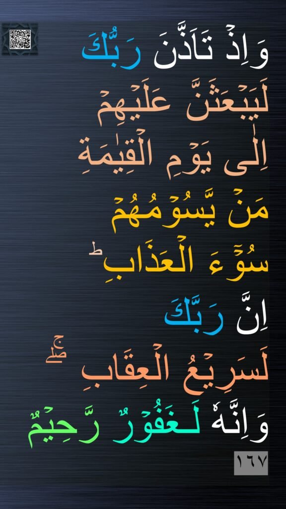 وَاِذۡ تَاَذَّنَ رَبُّكَ لَيَبۡعَثَنَّ عَلَيۡهِمۡ 
اِلٰى يَوۡمِ الۡقِيٰمَةِ 
مَنۡ يَّسُوۡمُهُمۡ 
سُوۡٓءَ الۡعَذَابِ​ ؕ 
اِنَّ رَبَّكَ 
لَسَرِيۡعُ الۡعِقَابِ ​ ​ۖۚ وَاِنَّهٗ لَـغَفُوۡرٌ رَّحِيۡمٌ‏ ١٦٧

