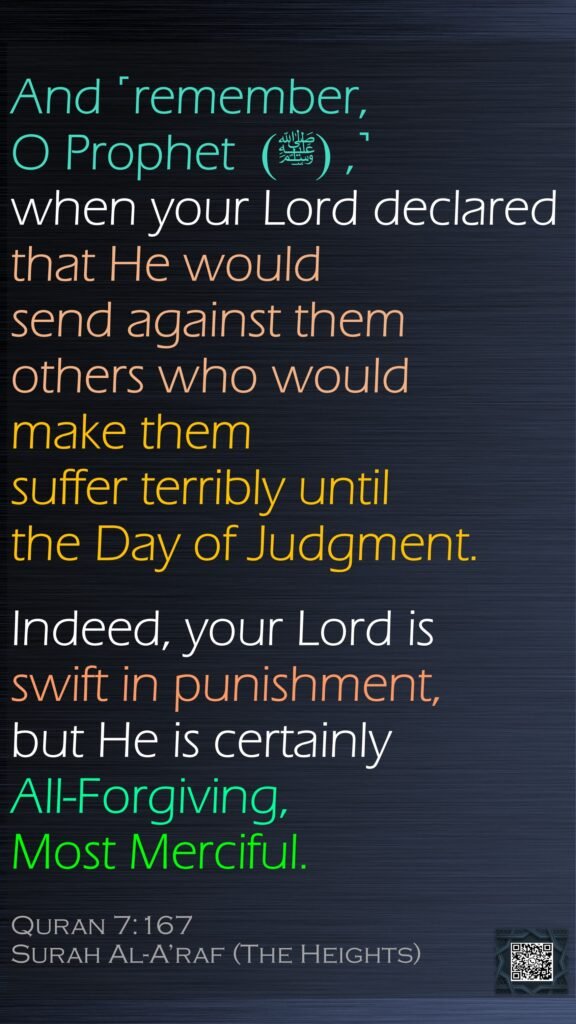 And ˹remember, O Prophet  (ﷺ) ,˺ when your Lord declared that He would send against them others who would make them suffer terribly until the Day of Judgment.Indeed, your Lord is swift in punishment, but He is certainly All-Forgiving, Most Merciful.Quran 7:167Surah Al-A’raf (The Heights)
