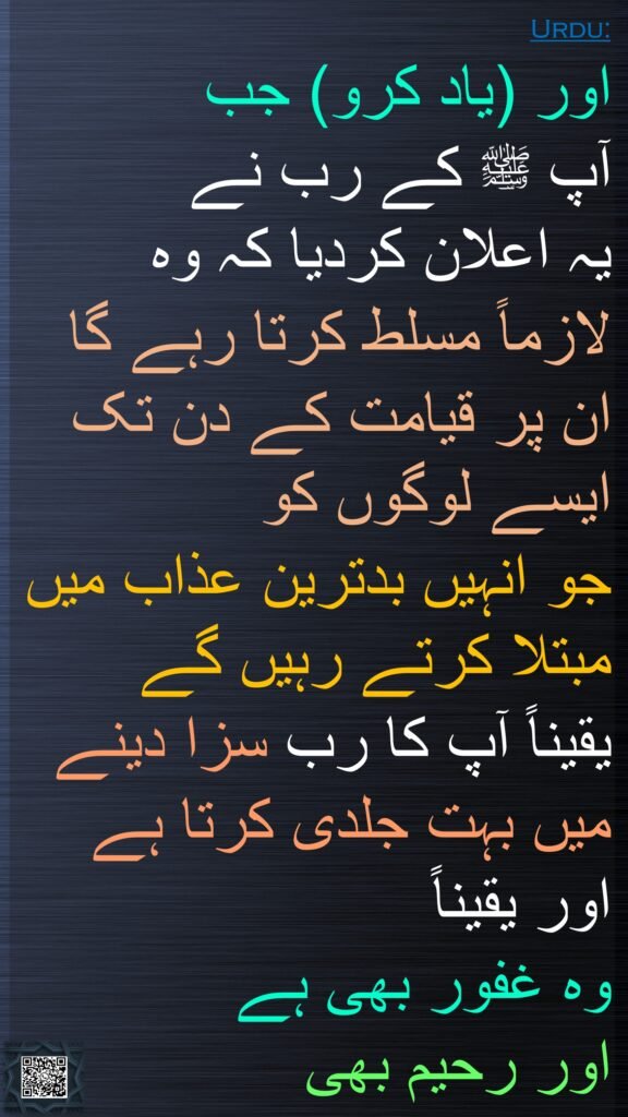اور (یاد کرو) جب 
آپ ﷺ کے رب نے 
یہ اعلان کردیا کہ وہ
لازماً مسلط کرتا رہے گا ان پر قیامت کے دن تک ایسے لوگوں کو 
جو انہیں بدترین عذاب میں مبتلا کرتے رہیں گے 
یقیناً آپ کا رب سزا دینے میں بہت جلدی کرتا ہے اور یقیناً 
وہ غفور بھی ہے 
اور رحیم بھی
