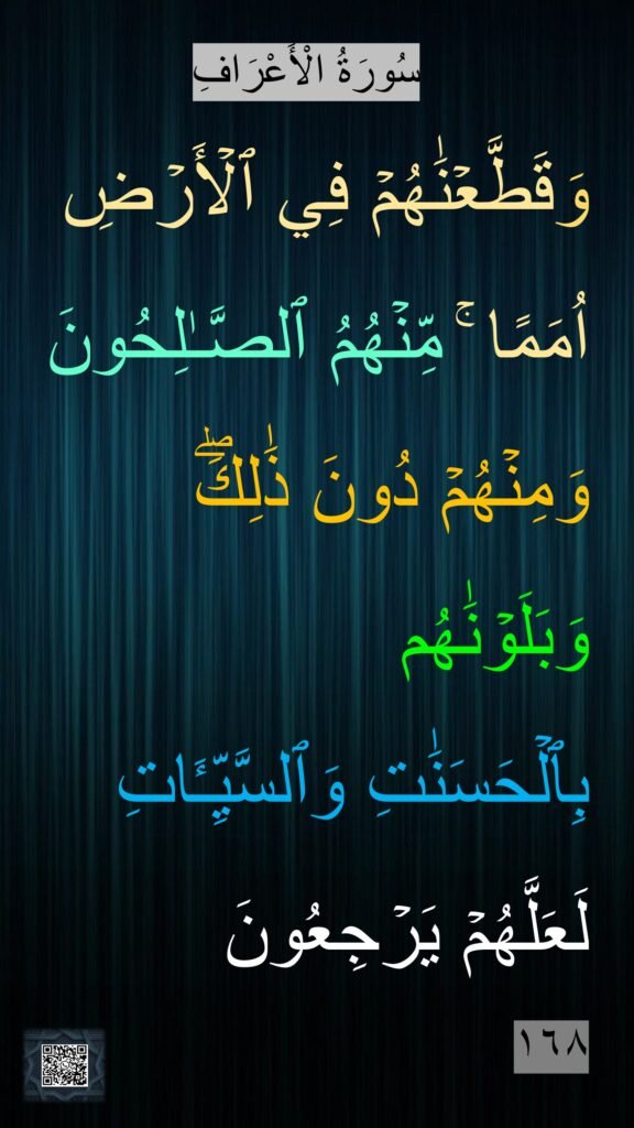 سُورَةُ الْأَعْرَافِ
وَقَطَّعۡنَٰهُمۡ فِي ٱلۡأَرۡضِ  اُمَمًا‌ ۚ مِّنۡهُمُ ٱلصَّـٰلِحُونَ وَمِنۡهُمۡ دُونَ ذَٰلِكَۖ وَبَلَوۡنَٰهُم 
بِٱلۡحَسَنَٰتِ وَٱلسَّيِّـَٔاتِ لَعَلَّهُمۡ يَرۡجِعُونَ

