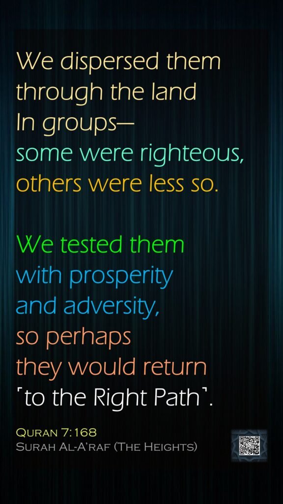 We dispersed them through the land In groups—some were righteous, others were less so. We tested them with prosperity and adversity, so perhaps they would return ˹to the Right Path˺.Quran 7:168Surah Al-A’raf (The Heights)