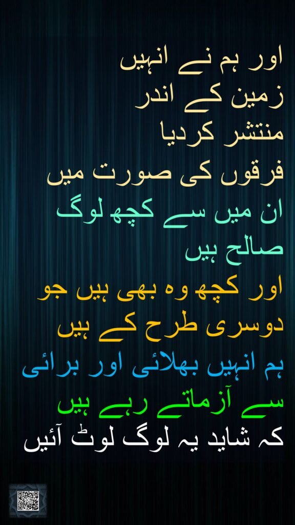 اور ہم نے انہیں 
زمین کے اندر 
منتشر کردیا 
فرقوں کی صورت میں ان میں سے کچھ لوگ صالح ہیں 
اور کچھ وہ بھی ہیں جو دوسری طرح کے ہیں 
ہم انہیں بھلائی اور برائی سے آزماتے رہے ہیں 
کہ شاید یہ لوگ لوٹ آئیں
