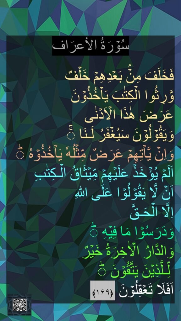 سُوۡرَةُ الاٴعرَاف

فَخَلَفَ مِنۡۢ بَعۡدِهِمۡ خَلۡفٌ 
وَّرِثُوا الۡكِتٰبَ يَاۡخُذُوۡنَ 
عَرَضَ هٰذَا الۡاَدۡنٰى 
وَيَقُوۡلُوۡنَ سَيُغۡفَرُ لَـنَا‌ ۚ 
وَاِنۡ يَّاۡتِهِمۡ عَرَضٌ مِّثۡلُهٗ يَاۡخُذُوۡهُ‌ ؕ 
اَلَمۡ يُؤۡخَذۡ عَلَيۡهِمۡ مِّيۡثَاقُ الۡـكِتٰبِ 
اَنۡ لَّا يَقُوۡلُوۡا عَلَى اللّٰهِ 
اِلَّا الۡحَـقَّ 
وَدَرَسُوۡا مَا فِيۡهِ‌ ؕ 
وَالدَّارُ الۡاٰخِرَةُ خَيۡرٌ
 لِّـلَّذِيۡنَ يَتَّقُوۡنَ‌ ؕ 
اَفَلَا تَعۡقِلُوۡنَ  ﴿۱۶۹﴾ ‏

