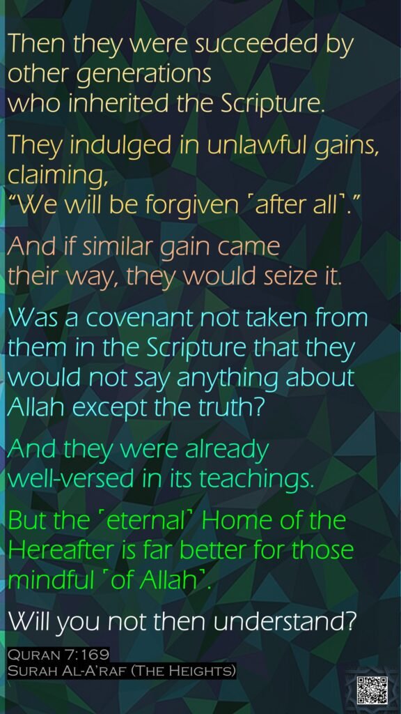 Then they were succeeded by other generations who inherited the Scripture. They indulged in unlawful gains, claiming, “We will be forgiven ˹after all˺.”And if similar gain came their way, they would seize it. Was a covenant not taken from them in the Scripture that they would not say anything about Allah except the truth? And they were already well-versed in its teachings. But the ˹eternal˺ Home of the Hereafter is far better for those mindful ˹of Allah˺. Will you not then understand?Quran 7:169Surah Al-A’raf (The Heights)\