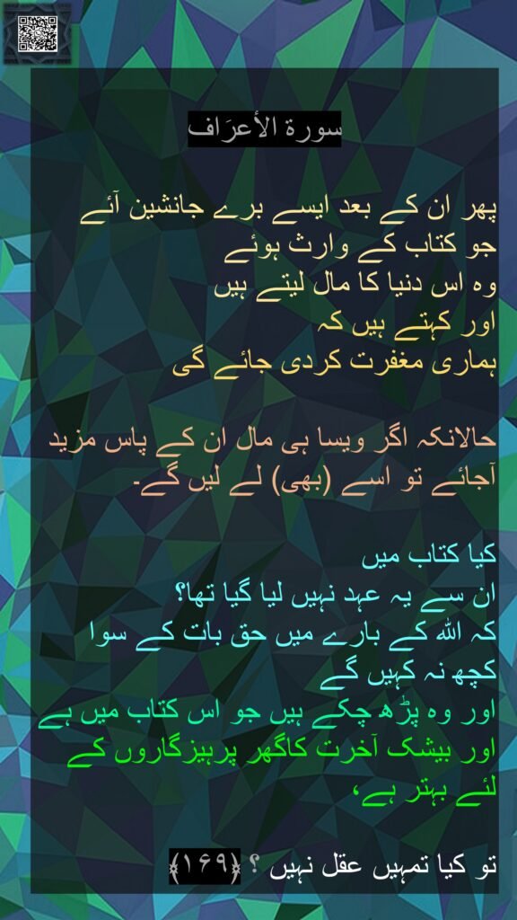 سورة الاٴعرَاف

پھر ان کے بعد ایسے برے جانشین آئے 
جو کتاب کے وارث ہوئے 
وہ اس دنیا کا مال لیتے ہیں 
اور کہتے ہیں کہ 
ہماری مغفرت کردی جائے گی 

حالانکہ اگر ویسا ہی مال ان کے پاس مزید آجائے تو اسے (بھی) لے لیں گے۔ 

کیا کتاب میں 
ان سے یہ عہد نہیں لیا گیا تھا؟ 
کہ اللہ کے بارے میں حق بات کے سوا 
کچھ نہ کہیں گے 
اور وہ پڑھ چکے ہیں جو اس کتاب میں ہے اور بیشک آخرت کاگھر پرہیزگاروں کے لئے بہتر ہے،

تو کیا تمہیں عقل نہیں ؟ ﴿۱۶۹﴾ 
