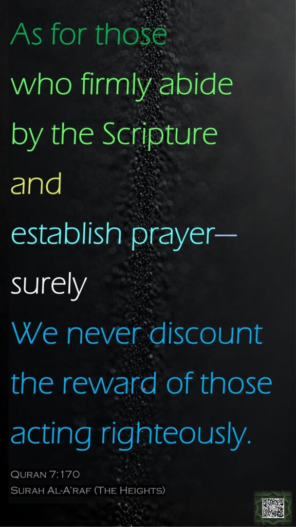 As for those who firmly abide by the Scripture and establish prayer—surely We never discount the reward of those acting righteously.Quran 7:170Surah Al-A’raf (The Heights)