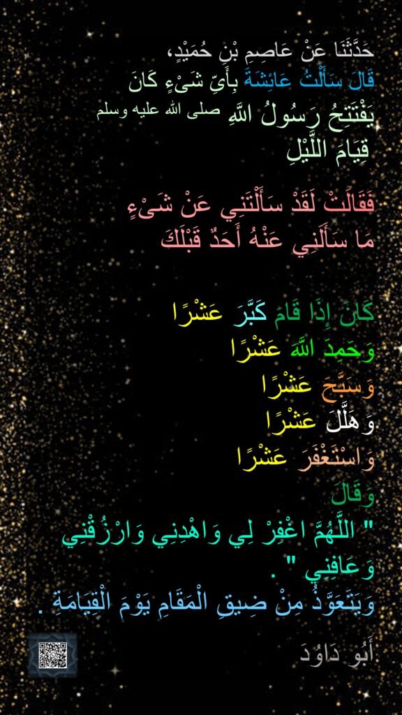 حَدَّثَنَا عَنْ عَاصِمِ بْنِ حُمَيْدٍ، 
قَالَ سَأَلْتُ عَائِشَةَ بِأَىِّ شَىْءٍ كَانَ 
يَفْتَتِحُ رَسُولُ اللَّهِ صلى الله عليه وسلم
 قِيَامَ اللَّيْلِ 
`
فَقَالَتْ لَقَدْ سَأَلْتَنِي عَنْ شَىْءٍ 
مَا سَأَلَنِي عَنْهُ أَحَدٌ قَبْلَكَ 

كَانَ إِذَا قَامَ كَبَّرَ عَشْرًا 
وَحَمِدَ اللَّهَ عَشْرًا 
وَسَبَّحَ عَشْرًا 
وَهَلَّلَ عَشْرًا 
وَاسْتَغْفَرَ عَشْرًا 
وَقَالَ 
‏"‏ اللَّهُمَّ اغْفِرْ لِي وَاهْدِنِي وَارْزُقْنِي وَعَافِنِي ‏"‏ ‏.‏ 
وَيَتَعَوَّذُ مِنْ ضِيقِ الْمَقَامِ يَوْمَ الْقِيَامَةِ ‏.‏

أَبُو دَاوُدَ 
