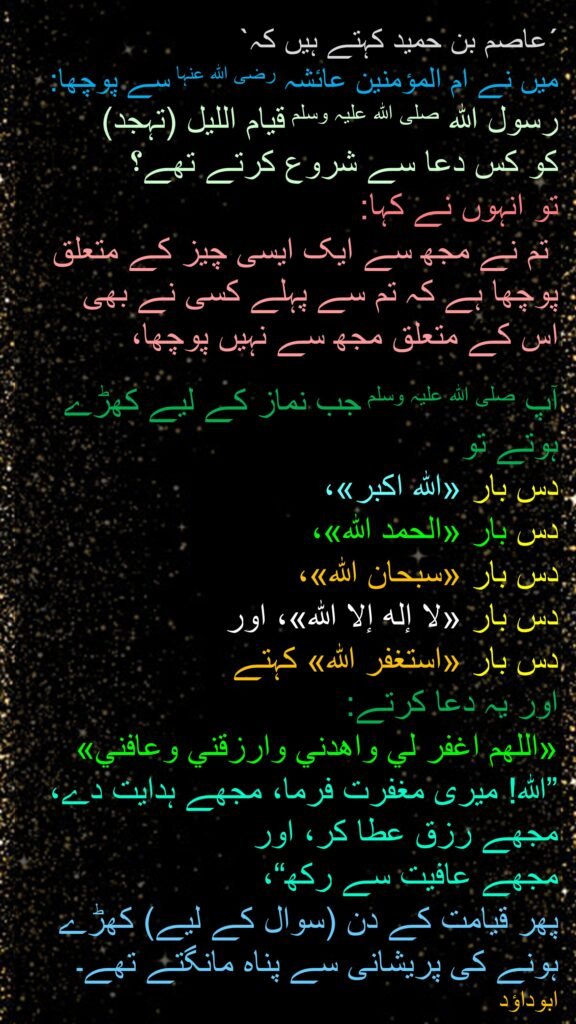 ´عاصم بن حمید کہتے ہیں کہ` 
میں نے ام المؤمنین عائشہ رضی اللہ عنہا سے پوچھا: رسول اللہ صلی اللہ علیہ وسلم قیام اللیل (تہجد) 
کو کس دعا سے شروع کرتے تھے؟ 
تو انہوں نے کہا:
 تم نے مجھ سے ایک ایسی چیز کے متعلق پوچھا ہے کہ تم سے پہلے کسی نے بھی 
اس کے متعلق مجھ سے نہیں پوچھا، 

آپ صلی اللہ علیہ وسلم جب نماز کے لیے کھڑے ہوتے تو 
دس بار «الله اكبر»، 
دس بار «الحمد الله»، 
دس بار «سبحان الله»، 
دس بار «لا إله إلا الله»، اور
دس بار «استغفر الله» کہتے 
اور یہ دعا کرتے: 
«اللهم اغفر لي واهدني وارزقني وعافني» ”اللہ! میری مغفرت فرما، مجھے ہدایت دے، مجھے رزق عطا کر، اور 
مجھے عافیت سے رکھ“، 
پھر قیامت کے دن (سوال کے لیے) کھڑے ہونے کی پریشانی سے پناہ مانگتے تھے۔ ابوداؤد
